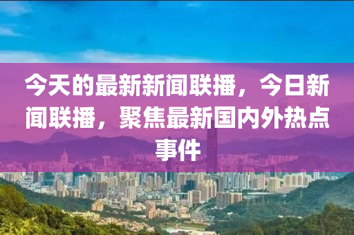 今天的最新新聞聯播，今日新聞聯播，聚焦最新國內外熱點事件