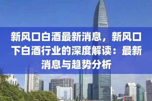 新風口白酒最新消息，新風口下白酒行業(yè)的深度解讀：最新消息與趨勢分析