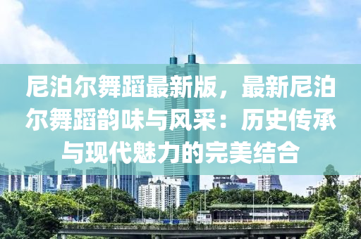 尼泊爾舞蹈最新版，最新尼泊爾舞蹈韻味與風(fēng)采：歷史傳承與現(xiàn)代魅力的完美結(jié)合