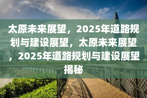 太原未來展望，2025年道路規(guī)劃與建設(shè)展望，太原未來展望，2025年道路規(guī)劃與建設(shè)展望揭秘