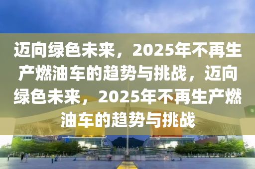 邁向綠色未來，2025年不再生產(chǎn)燃油車的趨勢(shì)與挑戰(zhàn)，邁向綠色未來，2025年不再生產(chǎn)燃油車的趨勢(shì)與挑戰(zhàn)