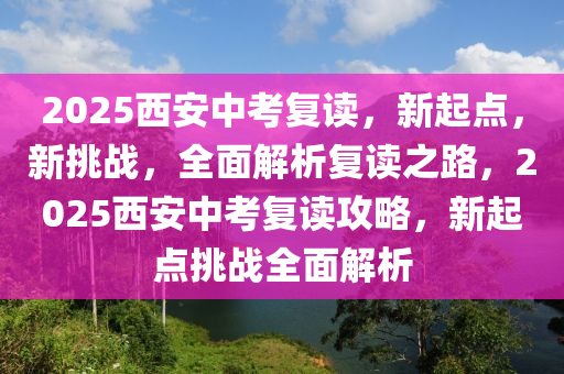 2025西安中考復(fù)讀，新起點(diǎn)，新挑戰(zhàn)，全面解析復(fù)讀之路，2025西安中考復(fù)讀攻略，新起點(diǎn)挑戰(zhàn)全面解析