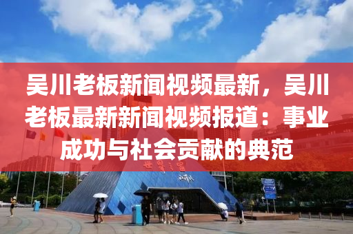 吳川老板新聞視頻最新，吳川老板最新新聞視頻報(bào)道：事業(yè)成功與社會貢獻(xiàn)的典范