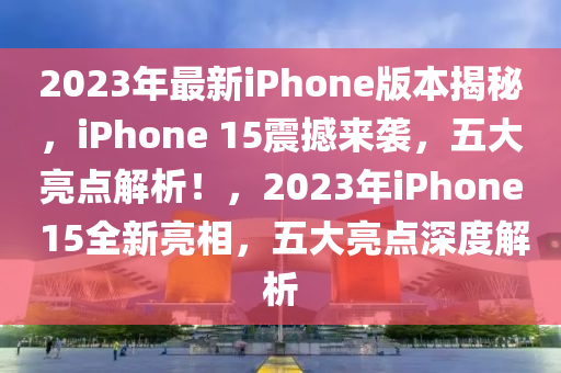 2023年最新iPhone版本揭秘，iPhone 15震撼來襲，五大亮點(diǎn)解析！，2023年iPhone 15全新亮相，五大亮點(diǎn)深度解析