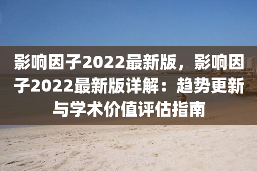 影響因子2022最新版，影響因子2022最新版詳解：趨勢(shì)更新與學(xué)術(shù)價(jià)值評(píng)估指南