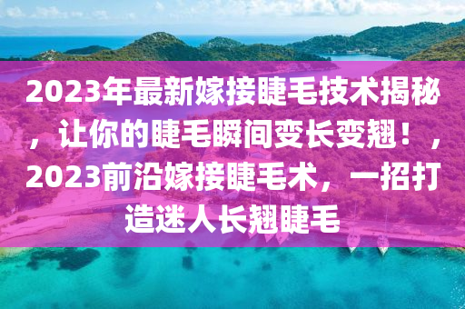 2023年最新嫁接睫毛技術(shù)揭秘，讓你的睫毛瞬間變長(zhǎng)變翹！，2023前沿嫁接睫毛術(shù)，一招打造迷人長(zhǎng)翹睫毛