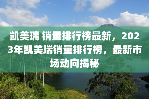 凱美瑞 銷量排行榜最新，2023年凱美瑞銷量排行榜，最新市場(chǎng)動(dòng)向揭秘