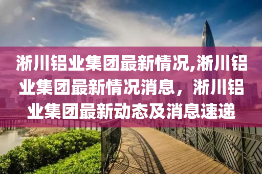 淅川鋁業(yè)集團最新情況,淅川鋁業(yè)集團最新情況消息，淅川鋁業(yè)集團最新動態(tài)及消息速遞