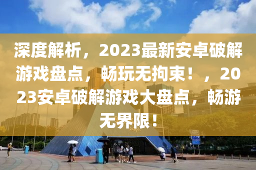 深度解析，2023最新安卓破解游戲盤點(diǎn)，暢玩無拘束！，2023安卓破解游戲大盤點(diǎn)，暢游無界限！