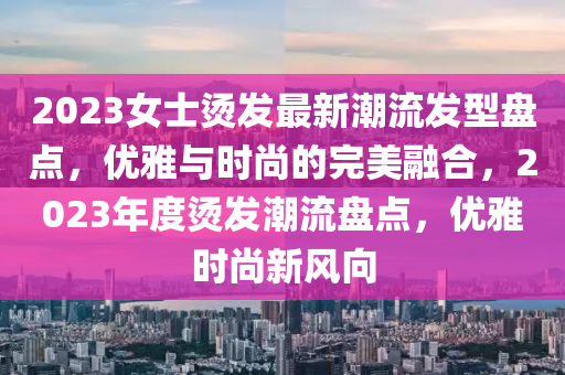 2023女士燙發(fā)最新潮流發(fā)型盤點，優(yōu)雅與時尚的完美融合，2023年度燙發(fā)潮流盤點，優(yōu)雅時尚新風(fēng)向