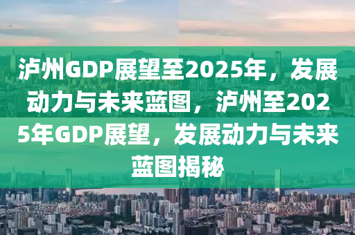 瀘州GDP展望至2025年，發(fā)展動(dòng)力與未來藍(lán)圖，瀘州至2025年GDP展望，發(fā)展動(dòng)力與未來藍(lán)圖揭秘