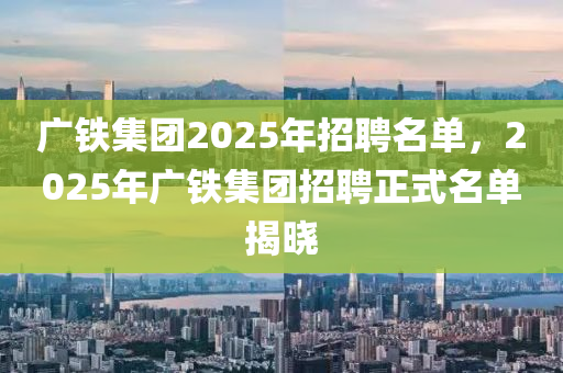 廣鐵集團(tuán)2025年招聘名單，2025年廣鐵集團(tuán)招聘正式名單揭曉