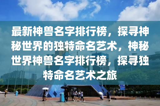 最新神獸名字排行榜，探尋神秘世界的獨(dú)特命名藝術(shù)，神秘世界神獸名字排行榜，探尋獨(dú)特命名藝術(shù)之旅