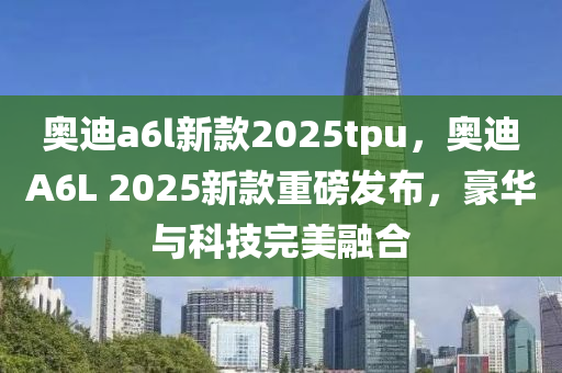 奧迪a6l新款2025tpu，奧迪A6L 2025新款重磅發(fā)布，豪華與科技完美融合