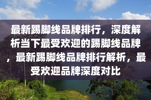 最新踢腳線品牌排行，深度解析當(dāng)下最受歡迎的踢腳線品牌，最新踢腳線品牌排行解析，最受歡迎品牌深度對比