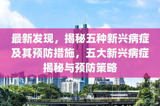 最新發(fā)現(xiàn)，揭秘五種新興病癥及其預(yù)防措施，五大新興病癥揭秘與預(yù)防策略