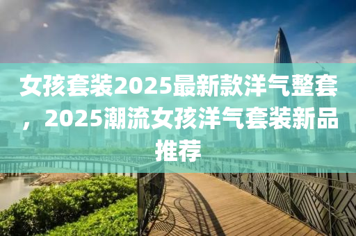 女孩套裝2025最新款洋氣整套，2025潮流女孩洋氣套裝新品推薦