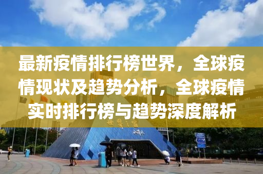 最新疫情排行榜世界，全球疫情現狀及趨勢分析，全球疫情實時排行榜與趨勢深度解析