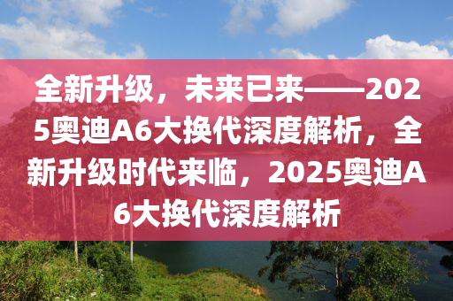 全新升級，未來已來——2025奧迪A6大換代深度解析，全新升級時代來臨，2025奧迪A6大換代深度解析