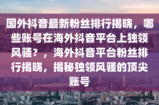 國外抖音最新粉絲排行揭曉，哪些賬號在海外抖音平臺上獨領(lǐng)風(fēng)騷？，海外抖音平臺粉絲排行揭曉，揭秘獨領(lǐng)風(fēng)騷的頂尖賬號