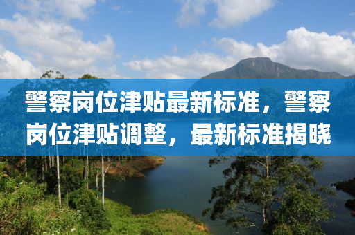 警察崗位津貼最新標(biāo)準(zhǔn)，警察崗位津貼調(diào)整，最新標(biāo)準(zhǔn)揭曉