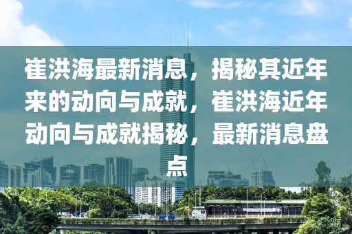 崔洪海最新消息，揭秘其近年來的動(dòng)向與成就，崔洪海近年動(dòng)向與成就揭秘，最新消息盤點(diǎn)