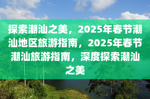 探索潮汕之美，2025年春節(jié)潮汕地區(qū)旅游指南，2025年春節(jié)潮汕旅游指南，深度探索潮汕之美