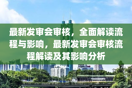 最新發(fā)審會(huì)審核，全面解讀流程與影響，最新發(fā)審會(huì)審核流程解讀及其影響分析