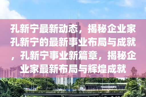 孔新寧最新動(dòng)態(tài)，揭秘企業(yè)家孔新寧的最新事業(yè)布局與成就，孔新寧事業(yè)新篇章，揭秘企業(yè)家最新布局與輝煌成就