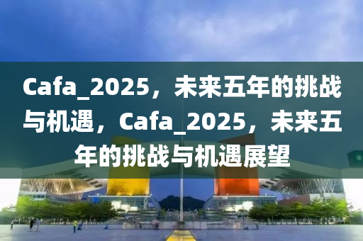 Cafa_2025，未來五年的挑戰(zhàn)與機(jī)遇，Cafa_2025，未來五年的挑戰(zhàn)與機(jī)遇展望