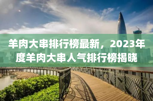 羊肉大串排行榜最新，2023年度羊肉大串人氣排行榜揭曉