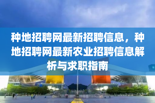 種地招聘網(wǎng)最新招聘信息，種地招聘網(wǎng)最新農(nóng)業(yè)招聘信息解析與求職指南