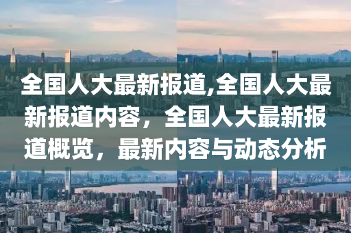 全國人大最新報道,全國人大最新報道內容，全國人大最新報道概覽，最新內容與動態(tài)分析