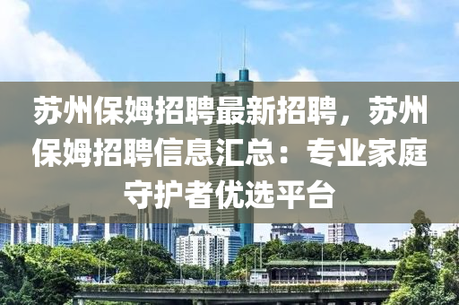 蘇州保姆招聘最新招聘，蘇州保姆招聘信息匯總：專業(yè)家庭守護(hù)者優(yōu)選平臺(tái)