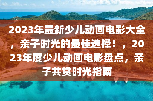 2023年最新少兒動(dòng)畫電影大全，親子時(shí)光的最佳選擇！，2023年度少兒動(dòng)畫電影盤點(diǎn)，親子共賞時(shí)光指南