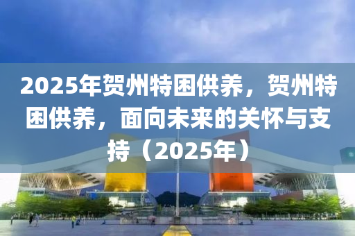 2025年賀州特困供養(yǎng)，賀州特困供養(yǎng)，面向未來的關(guān)懷與支持（2025年）