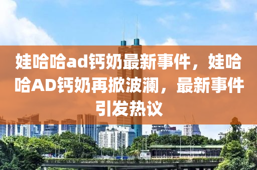 娃哈哈ad鈣奶最新事件，娃哈哈AD鈣奶再掀波瀾，最新事件引發(fā)熱議