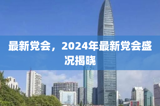 最新黨會，2024年最新黨會盛況揭曉