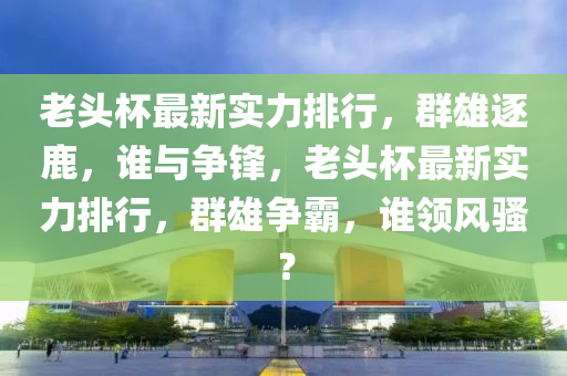 老頭杯最新實力排行，群雄逐鹿，誰與爭鋒，老頭杯最新實力排行，群雄爭霸，誰領(lǐng)風(fēng)騷？