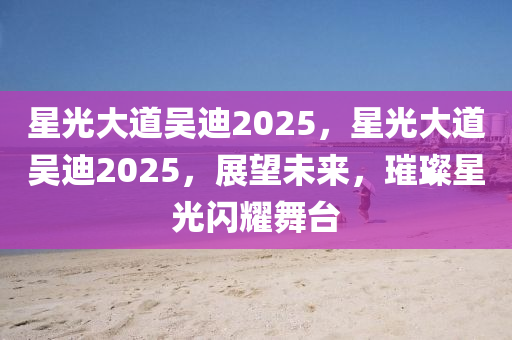 星光大道吳迪2025，星光大道吳迪2025，展望未來(lái)，璀璨星光閃耀舞臺(tái)