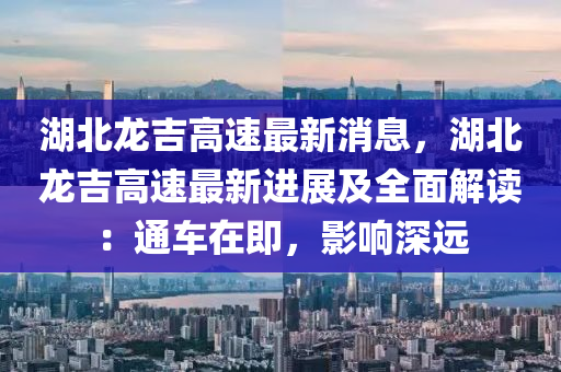 湖北龍吉高速最新消息，湖北龍吉高速最新進(jìn)展及全面解讀：通車在即，影響深遠(yuǎn)