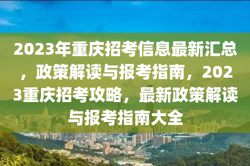 2023年重慶招考信息最新匯總，政策解讀與報(bào)考指南，2023重慶招考攻略，最新政策解讀與報(bào)考指南大全