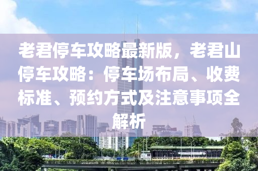 老君停車攻略最新版，老君山停車攻略：停車場布局、收費標(biāo)準(zhǔn)、預(yù)約方式及注意事項全解析