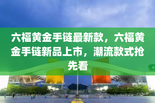 六福黃金手鏈最新款，六福黃金手鏈新品上市，潮流款式搶先看