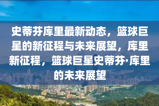 史蒂芬?guī)炖镒钚聞討B(tài)，籃球巨星的新征程與未來展望，庫里新征程，籃球巨星史蒂芬·庫里的未來展望