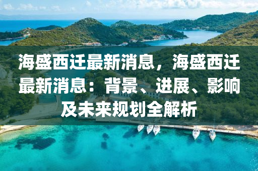 海盛西遷最新消息，海盛西遷最新消息：背景、進展、影響及未來規(guī)劃全解析