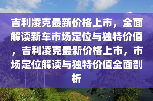 吉利凌克最新價(jià)格上市，全面解讀新車市場(chǎng)定位與獨(dú)特價(jià)值，吉利凌克最新價(jià)格上市，市場(chǎng)定位解讀與獨(dú)特價(jià)值全面剖析