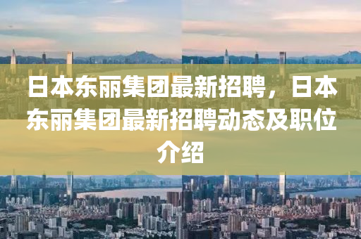 日本東麗集團(tuán)最新招聘，日本東麗集團(tuán)最新招聘動(dòng)態(tài)及職位介紹