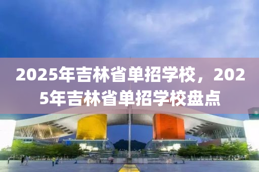 2025年吉林省單招學校，2025年吉林省單招學校盤點