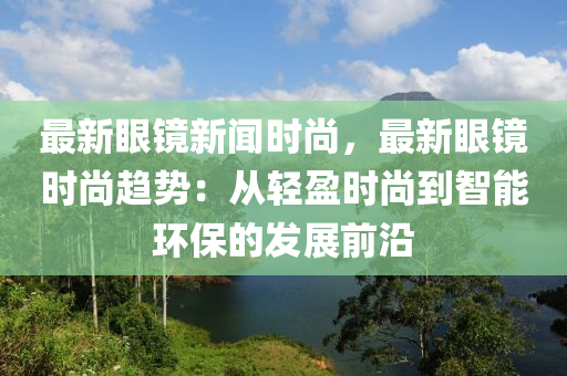 最新眼鏡新聞時尚，最新眼鏡時尚趨勢：從輕盈時尚到智能環(huán)保的發(fā)展前沿